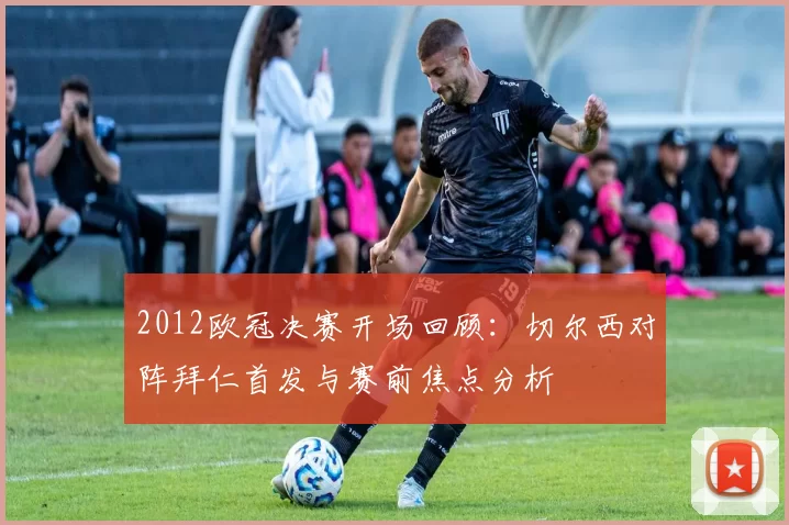 2012欧冠决赛开场回顾：切尔西对阵拜仁首发与赛前焦点分析