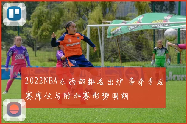 2022NBA东西部排名出炉 争夺季后赛席位与附加赛形势明朗