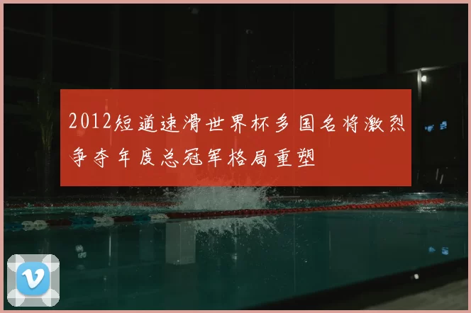 2012短道速滑世界杯多国名将激烈争夺年度总冠军格局重塑