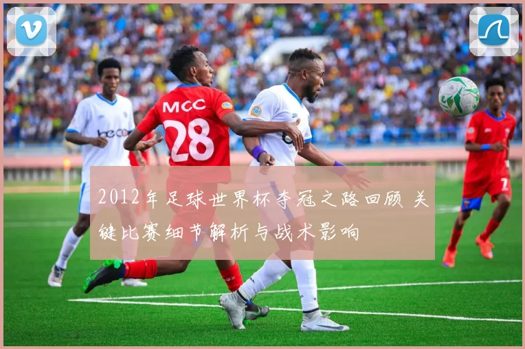 2012年足球世界杯夺冠之路回顾 关键比赛细节解析与战术影响