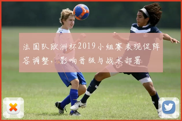 法国队欧洲杯2019小组赛表现促阵容调整，影响晋级与战术部署