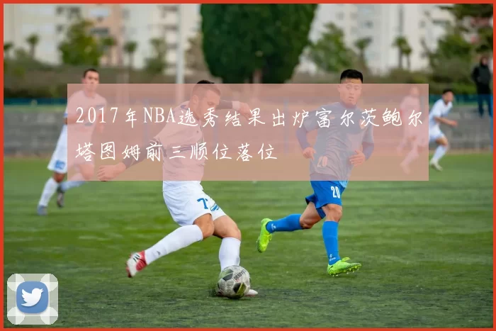 2017年NBA选秀结果出炉富尔茨鲍尔塔图姆前三顺位落位