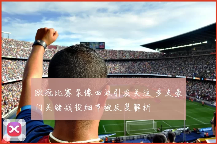 欧冠比赛录像回放引发关注 多支豪门关键战役细节被反复解析