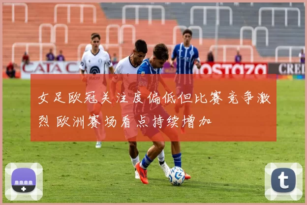 女足欧冠关注度偏低但比赛竞争激烈 欧洲赛场看点持续增加