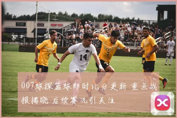 007球探篮球即时比分更新 重点战报揭晓 后续赛况引关注