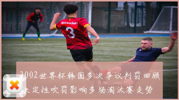 2002世界杯韩国多次争议判罚回顾 决定性吹罚影响多场淘汰赛走势