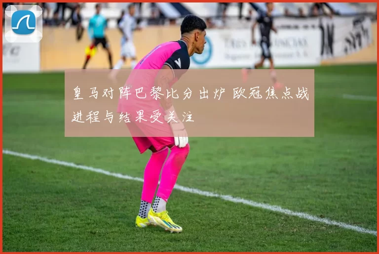 皇马对阵巴黎比分出炉 欧冠焦点战进程与结果受关注