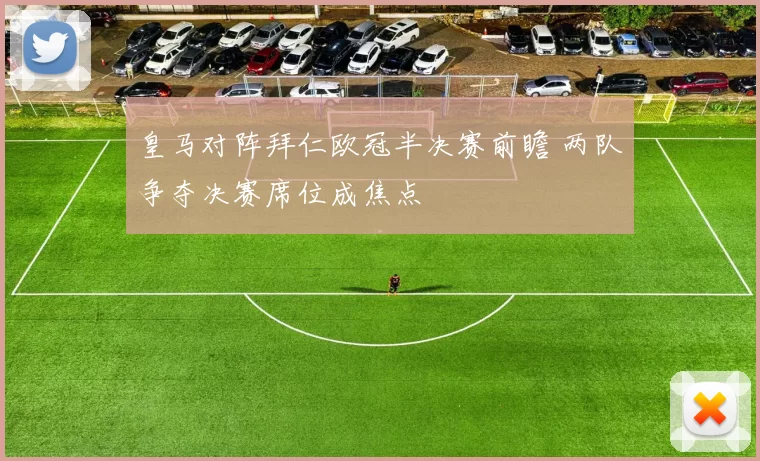 皇马对阵拜仁欧冠半决赛前瞻 两队争夺决赛席位成焦点