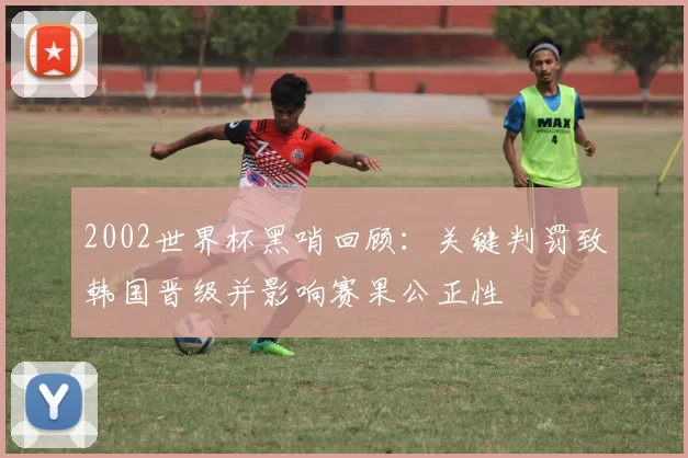 2002世界杯黑哨回顾：关键判罚致韩国晋级并影响赛果公正性