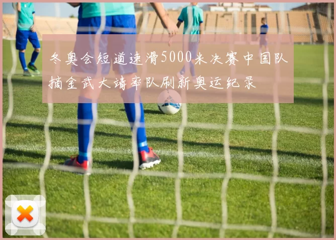 冬奥会短道速滑5000米决赛中国队摘金武大靖率队刷新奥运纪录