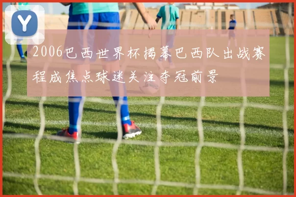 2006巴西世界杯揭幕巴西队出战赛程成焦点球迷关注夺冠前景