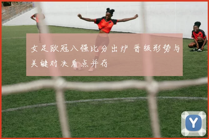 女足欧冠八强比分出炉 晋级形势与关键对决看点并存