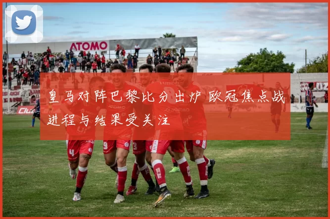 皇马对阵巴黎比分出炉 欧冠焦点战进程与结果受关注