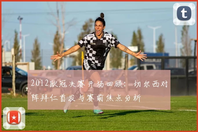 2012欧冠决赛开场回顾：切尔西对阵拜仁首发与赛前焦点分析