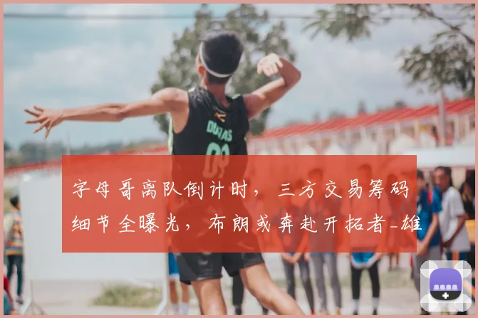 字母哥离队倒计时,三方交易筹码细节全曝光,布朗或奔赴开拓者_雄鹿_核心_1