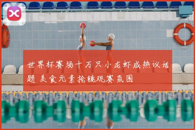 世界杯赛场十万只小龙虾成热议话题 美食元素抢镜观赛氛围