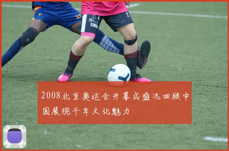 2008北京奥运会开幕式盛况回顾中国展现千年文化魅力