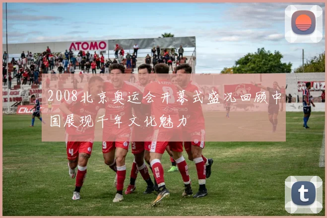 2008北京奥运会开幕式盛况回顾中国展现千年文化魅力